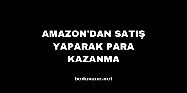 Amazon’dan Satış Yaparak Para Kazanma
